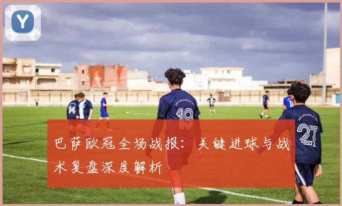 巴萨欧冠全场战报：关键进球与战术复盘深度解析