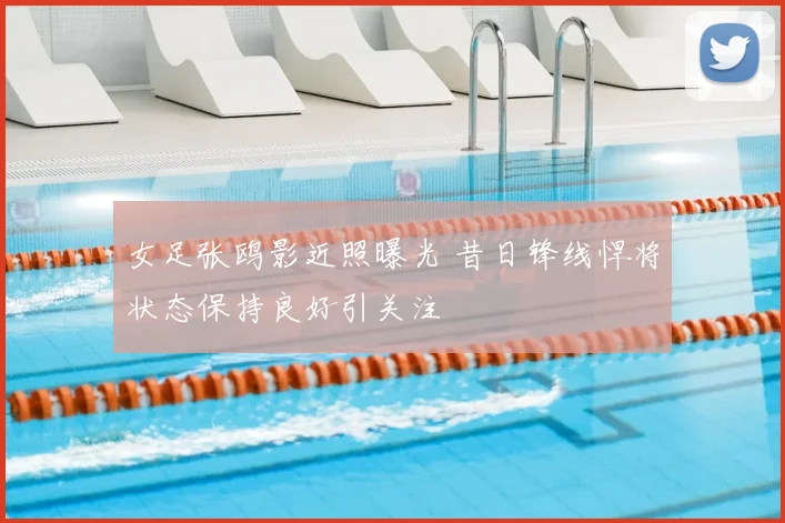 女足张鸥影近照曝光 昔日锋线悍将状态保持良好引关注