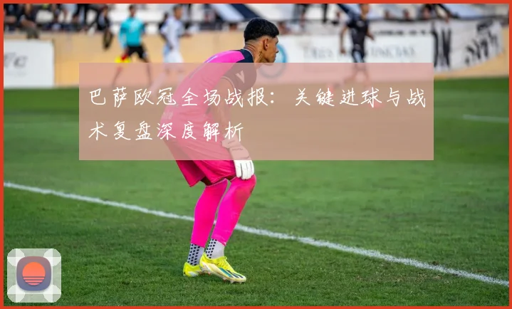 巴萨欧冠全场战报：关键进球与战术复盘深度解析