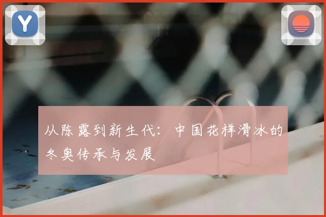 从陈露到新生代：中国花样滑冰的冬奥传承与发展