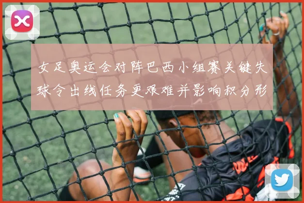 女足奥运会对阵巴西小组赛关键失球令出线任务更艰难并影响积分形势