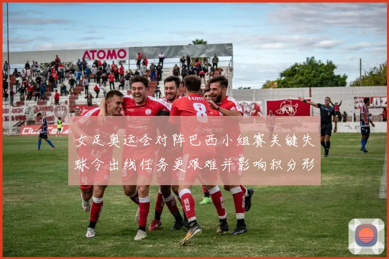 女足奥运会对阵巴西小组赛关键失球令出线任务更艰难并影响积分形势