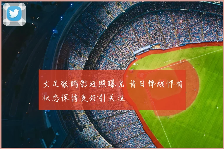 女足张鸥影近照曝光 昔日锋线悍将状态保持良好引关注