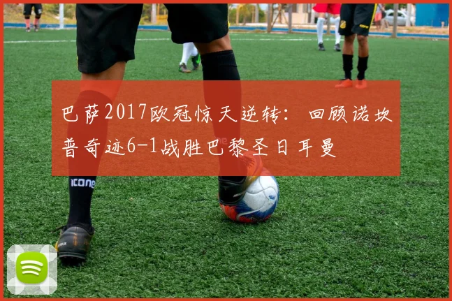 巴萨2017欧冠惊天逆转：回顾诺坎普奇迹6-1战胜巴黎圣日耳曼